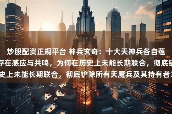 炒股配资正规平台 神兵玄奇：十大天神兵各自蕴含无上威能，且彼此间存在感应与共鸣，为何在历史上未能长期联合，彻底铲除所有天魔兵及其持有者？