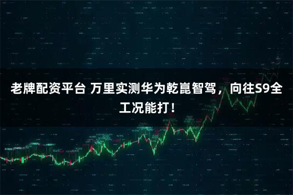 老牌配资平台 万里实测华为乾崑智驾，向往S9全工况能打！