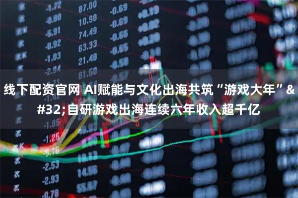 线下配资官网 AI赋能与文化出海共筑“游戏大年” 自研游戏出海连续六年收入超千亿