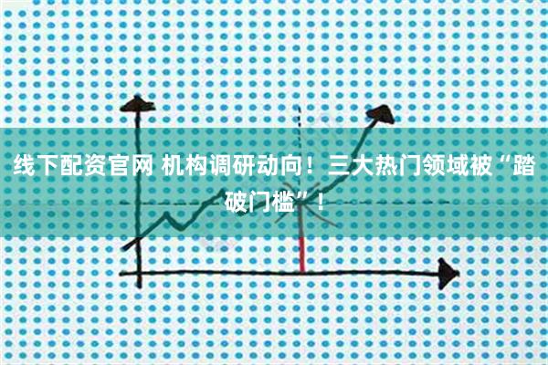 线下配资官网 机构调研动向！三大热门领域被“踏破门槛”！
