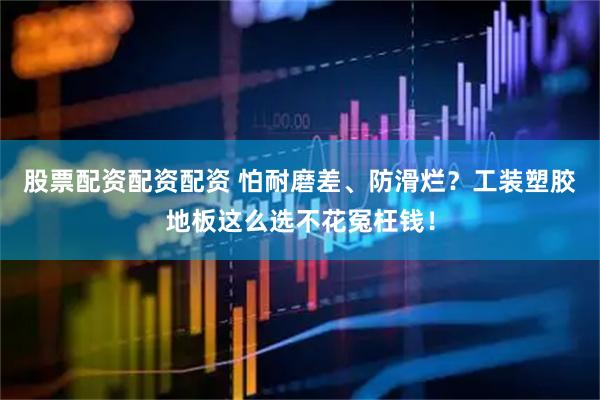 股票配资配资配资 怕耐磨差、防滑烂?工装塑胶地板这么选不花冤枉钱!