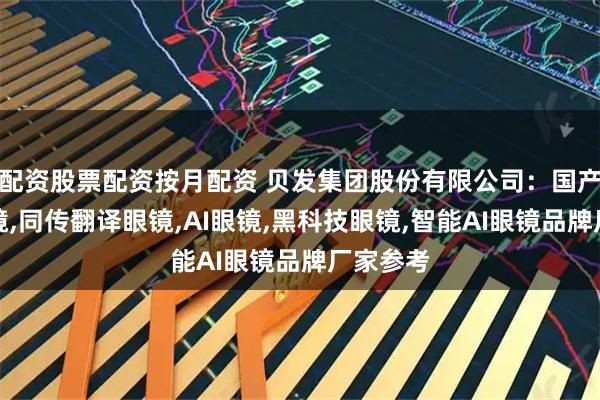 配资股票配资按月配资 贝发集团股份有限公司：国产翻译眼镜,同传翻译眼镜,AI眼镜,黑科技眼镜,智能AI眼镜品牌厂家参考