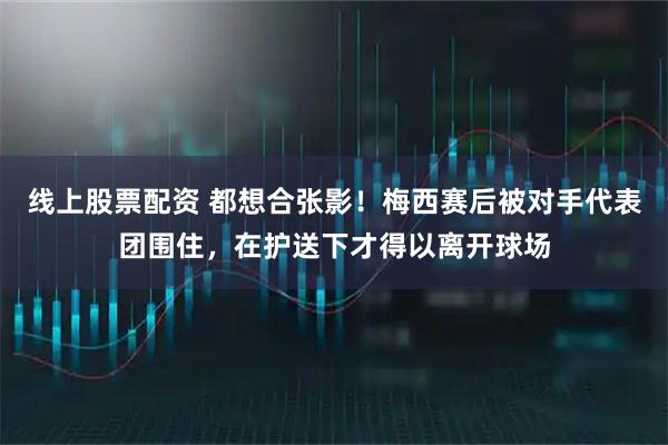 线上股票配资 都想合张影！梅西赛后被对手代表团围住，在护送下才得以离开球场