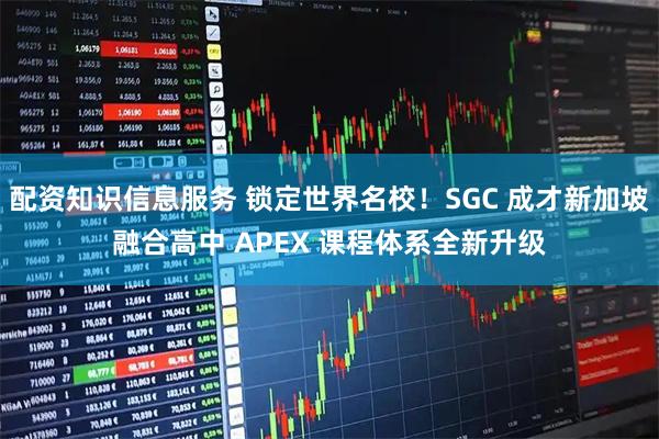 配资知识信息服务 锁定世界名校!SGC 成才新加坡融合高中 APEX 课程体系全新升级