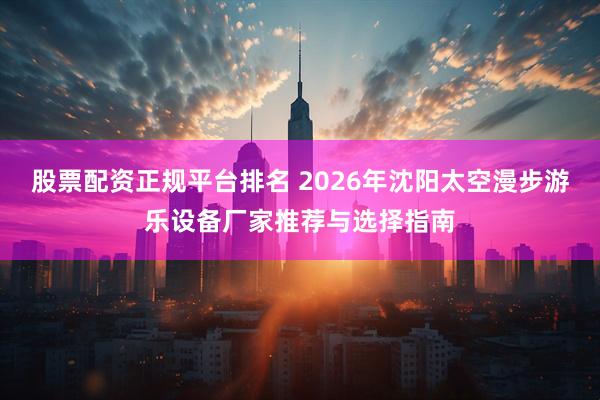 股票配资正规平台排名 2026年沈阳太空漫步游乐设备厂家推荐与选择指南
