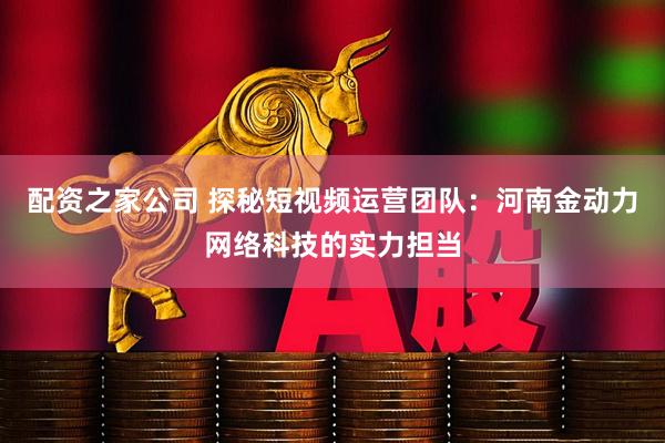 配资之家公司 探秘短视频运营团队：河南金动力网络科技的实力担当