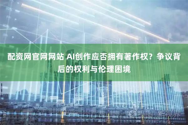 配资网官网网站 AI创作应否拥有著作权？争议背后的权利与伦理困境