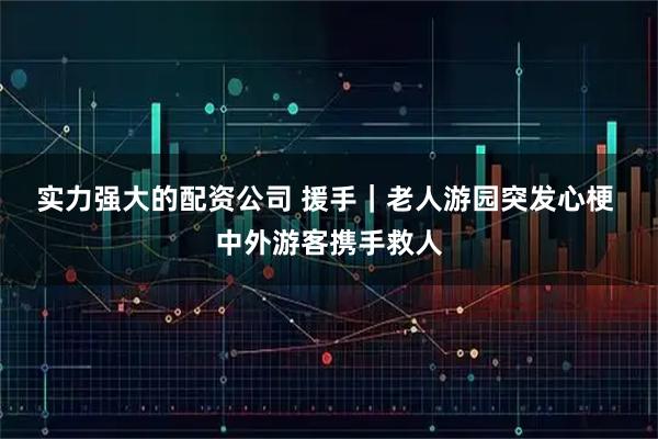实力强大的配资公司 援手｜老人游园突发心梗 中外游客携手救人