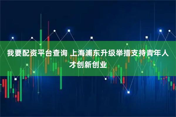 我要配资平台查询 上海浦东升级举措支持青年人才创新创业
