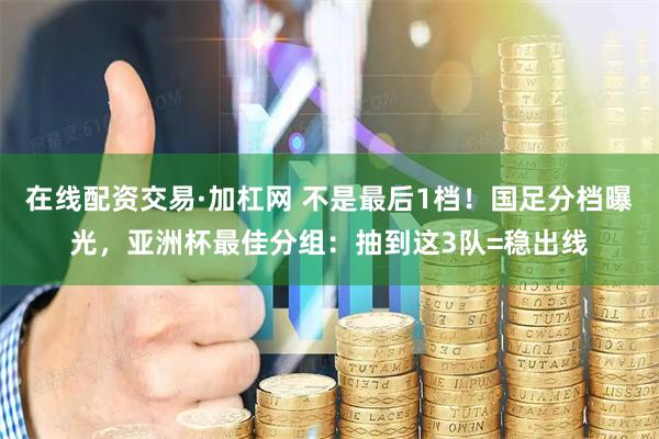 在线配资交易·加杠网 不是最后1档！国足分档曝光，亚洲杯最佳分组：抽到这3队=稳出线