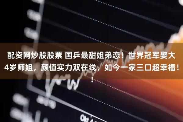 配资网炒股股票 国乒最甜姐弟恋！世界冠军娶大4岁师姐，颜值实力双在线，如今一家三口超幸福！