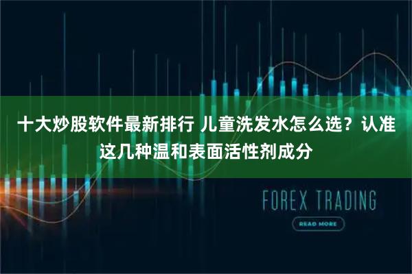 十大炒股软件最新排行 儿童洗发水怎么选？认准这几种温和表面活性剂成分