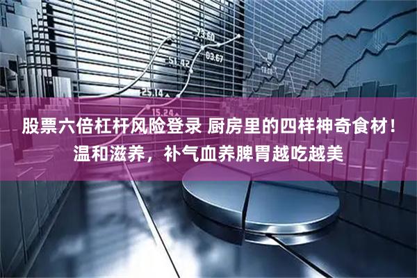 股票六倍杠杆风险登录 厨房里的四样神奇食材！温和滋养，补气血养脾胃越吃越美