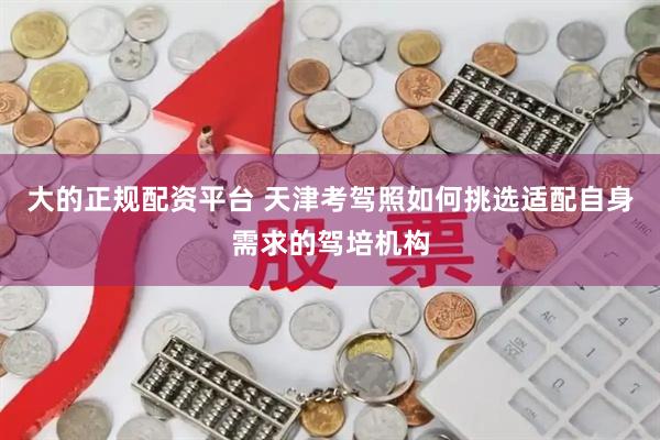 大的正规配资平台 天津考驾照如何挑选适配自身需求的驾培机构