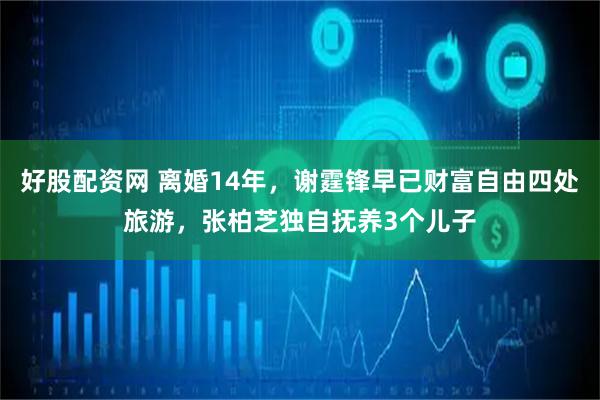 好股配资网 离婚14年，谢霆锋早已财富自由四处旅游，张柏芝独自抚养3个儿子
