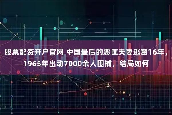 股票配资开户官网 中国最后的恶匪夫妻逃窜16年,1965年出动7000余人围捕,结局如何