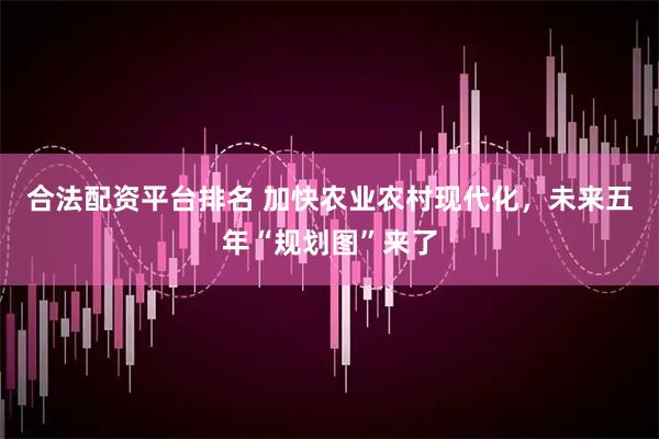 合法配资平台排名 加快农业农村现代化，未来五年“规划图”来了