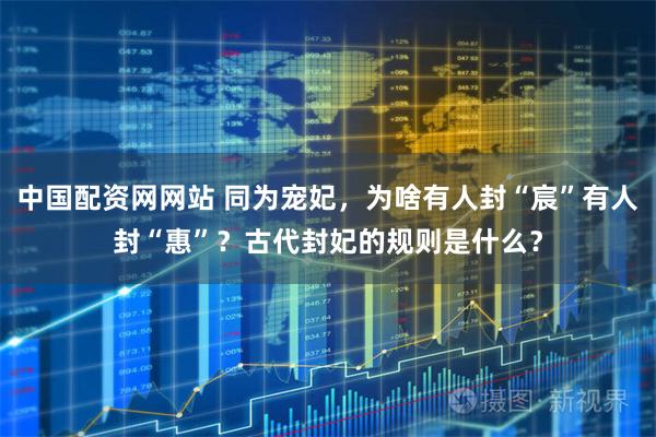 中国配资网网站 同为宠妃，为啥有人封“宸”有人封“惠”？古代封妃的规则是什么？