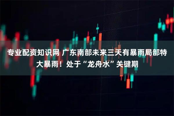 专业配资知识网 广东南部未来三天有暴雨局部特大暴雨！处于“龙舟水”关键期