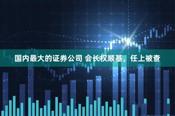 国内最大的证券公司 会长权顺基,任上被查