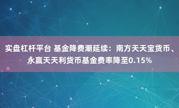 实盘杠杆平台 基金降费潮延续：南方天天宝货币、永赢天天利货币基金费率降至0.15%