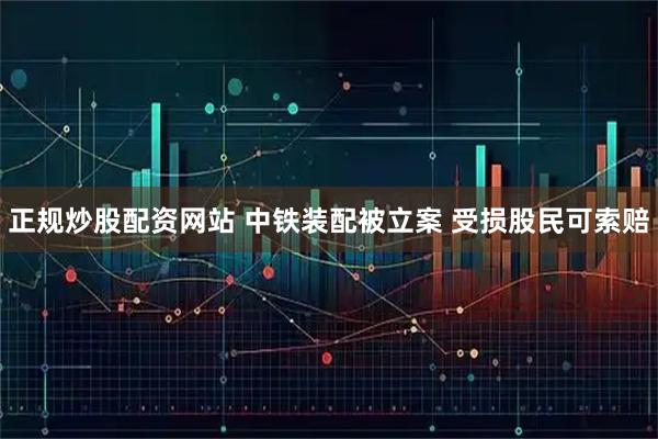 正规炒股配资网站 中铁装配被立案 受损股民可索赔